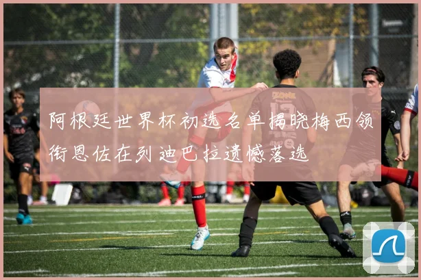 阿根廷世界杯初选名单揭晓梅西领衔恩佐在列迪巴拉遗憾落选