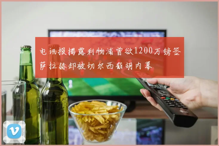 电讯报揭露利物浦曾欲1200万镑签萨拉赫却被切尔西截胡内幕