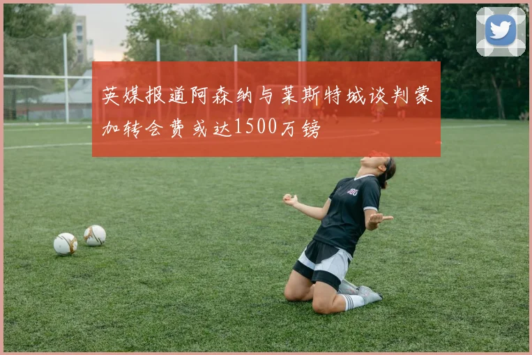英媒报道阿森纳与莱斯特城谈判蒙加转会费或达1500万镑