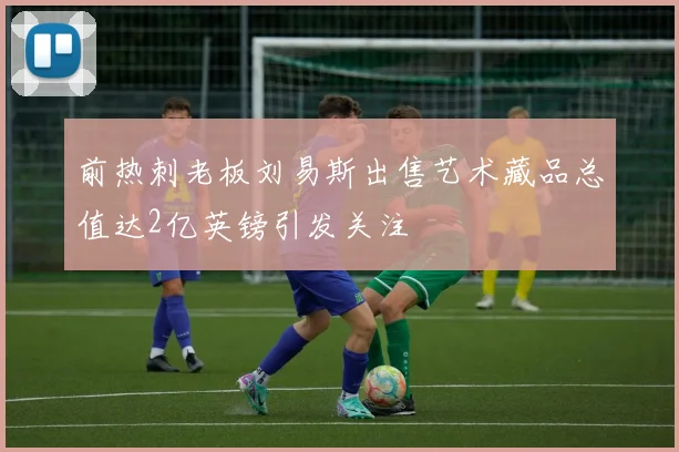 前热刺老板刘易斯出售艺术藏品总值达2亿英镑引发关注