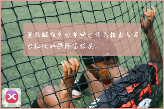 曼联瞄准多特年轻才俊恩梅查与吕尔松欲加强阵容深度