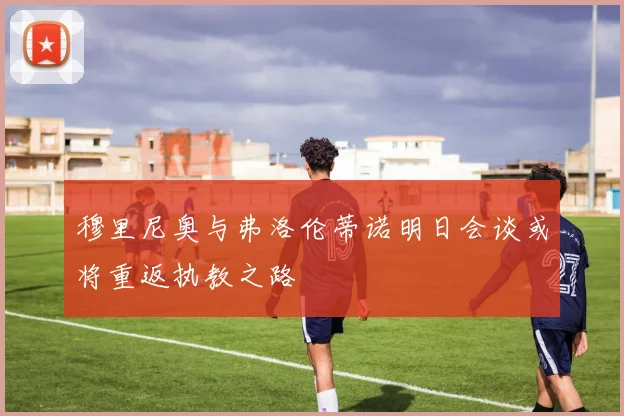 穆里尼奥与弗洛伦蒂诺明日会谈或将重返执教之路