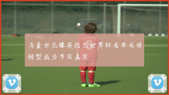 马奎尔无缘英格兰世界杯名单或将转型成为节目嘉宾