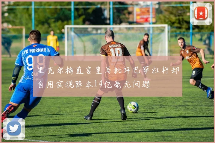 里克尔梅直言皇马批评巴萨杠杆却自用实现降本14亿毫无问题
