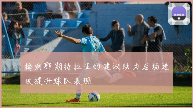 梅利耶期待拉亚的建议助力后场进攻提升球队表现