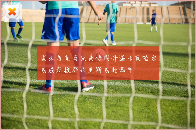 国米与皇马交易传闻升温卡瓦哈尔或成新援邓弗里斯或赴西甲
