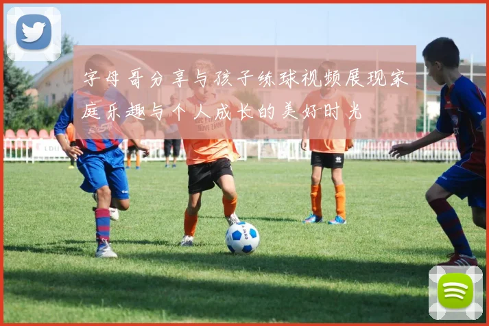 字母哥分享与孩子练球视频展现家庭乐趣与个人成长的美好时光