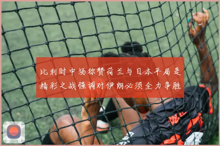 比利时中场称赞荷兰与日本平局是精彩之战强调对伊朗必须全力争胜