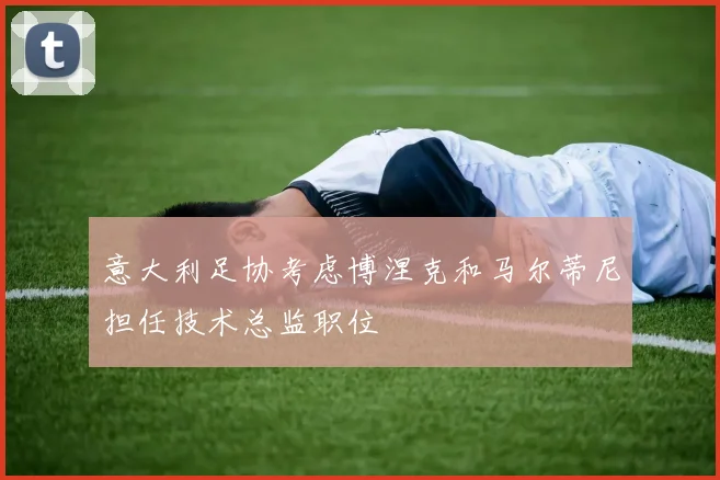 意大利足协考虑博涅克和马尔蒂尼担任技术总监职位