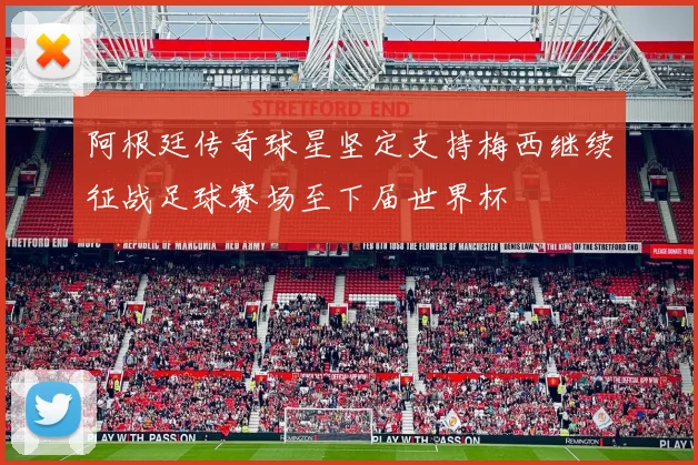 阿根廷传奇球星坚定支持梅西继续征战足球赛场至下届世界杯