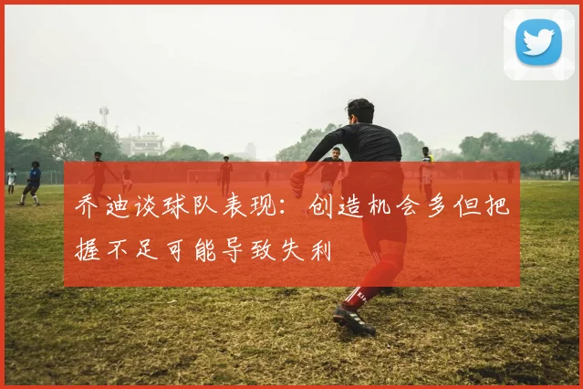 乔迪谈球队表现：创造机会多但把握不足可能导致失利