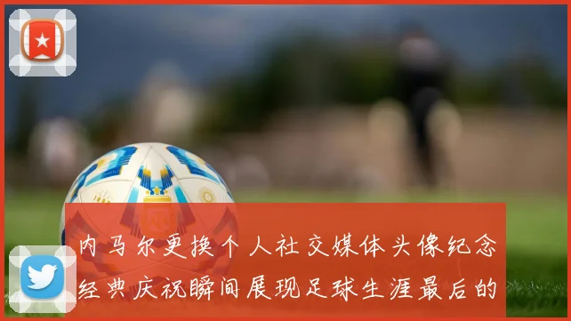 内马尔更换个人社交媒体头像纪念经典庆祝瞬间展现足球生涯最后的辉煌时刻