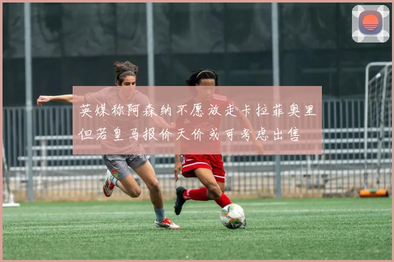 英媒称阿森纳不愿放走卡拉菲奥里但若皇马报价天价或可考虑出售