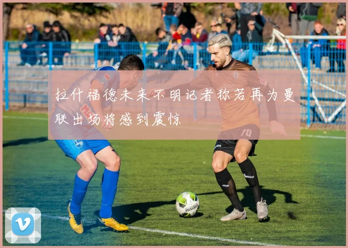 拉什福德未来不明记者称若再为曼联出场将感到震惊