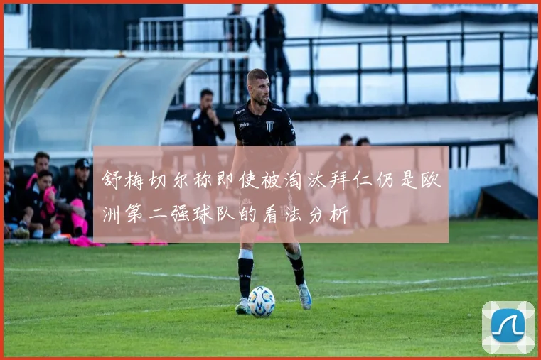 舒梅切尔称即使被淘汰拜仁仍是欧洲第二强球队的看法分析