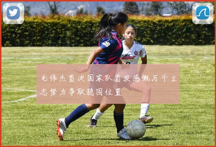 毛伟杰首次国家队首发感慨万千立志努力争取稳固位置