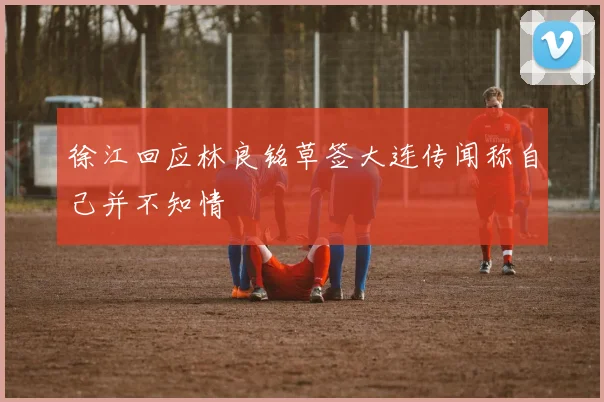徐江回应林良铭草签大连传闻称自己并不知情