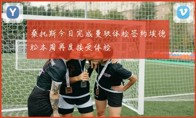 桑托斯今日完成曼联体检签约埃德松本周再度接受体检